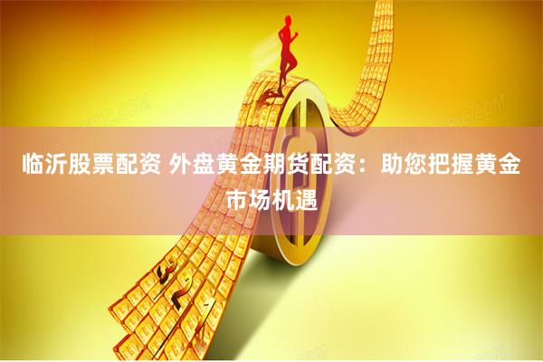 临沂股票配资 外盘黄金期货配资：助您把握黄金市场机遇