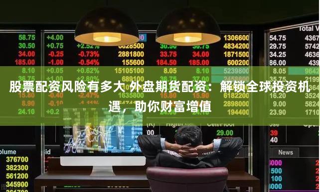 股票配资风险有多大 外盘期货配资：解锁全球投资机遇，助你财富增值