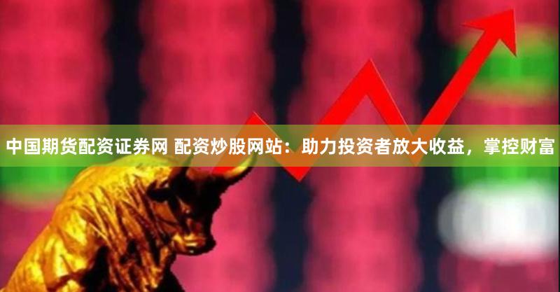 中国期货配资证券网 配资炒股网站：助力投资者放大收益，掌控财富