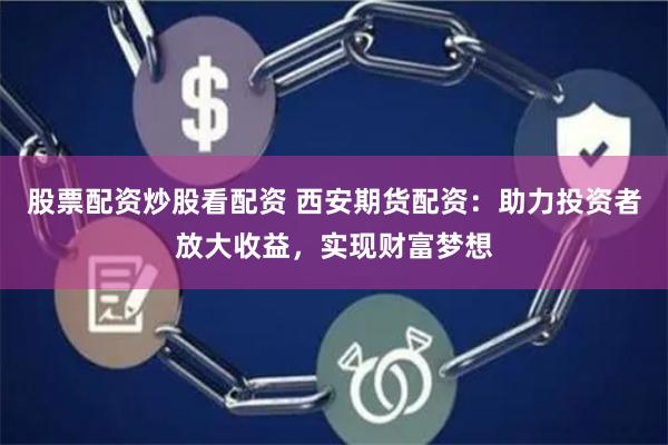 股票配资炒股看配资 西安期货配资：助力投资者放大收益，实现财富梦想
