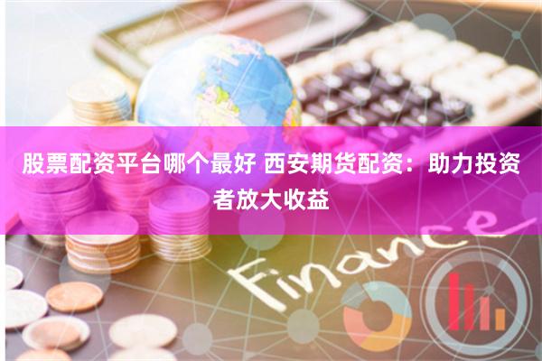 股票配资平台哪个最好 西安期货配资：助力投资者放大收益