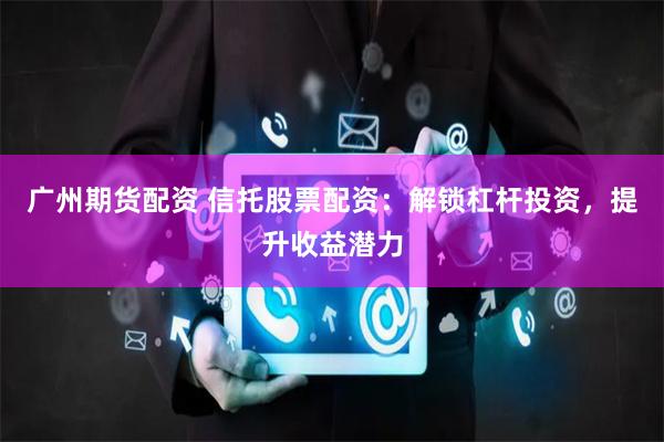 广州期货配资 信托股票配资：解锁杠杆投资，提升收益潜力