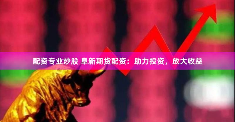配资专业炒股 阜新期货配资：助力投资，放大收益