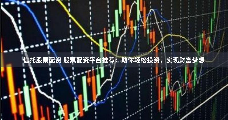 信托股票配资 股票配资平台推荐：助你轻松投资，实现财富梦想