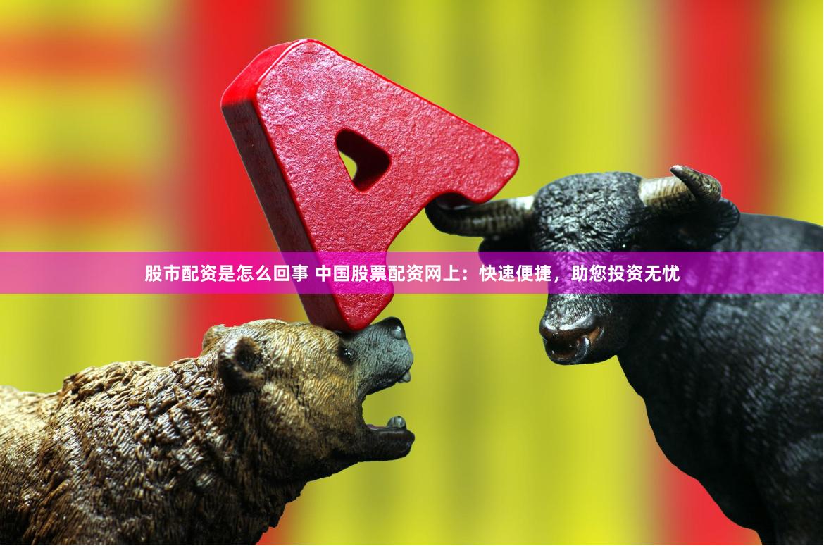 股市配资是怎么回事 中国股票配资网上：快速便捷，助您投资无忧