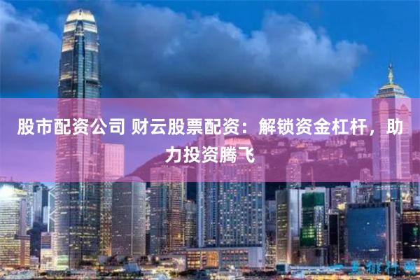 股市配资公司 财云股票配资：解锁资金杠杆，助力投资腾飞