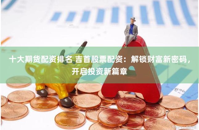 十大期货配资排名 吉首股票配资：解锁财富新密码，开启投资新篇章