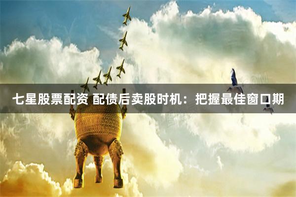 七星股票配资 配债后卖股时机：把握最佳窗口期