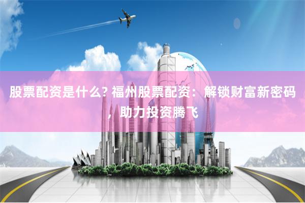 股票配资是什么? 福州股票配资：解锁财富新密码，助力投资腾飞