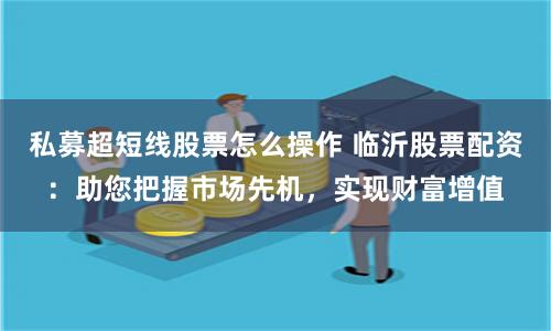 私募超短线股票怎么操作 临沂股票配资：助您把握市场先机，实现财富增值