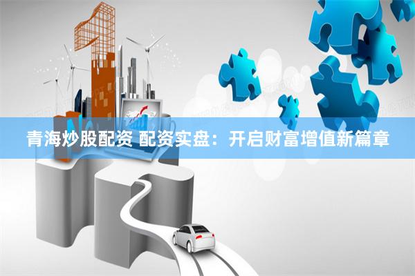 青海炒股配资 配资实盘：开启财富增值新篇章