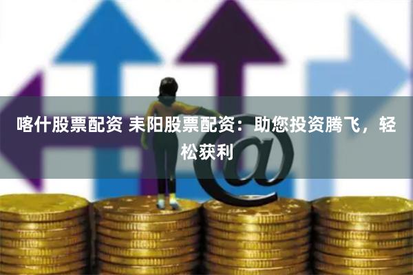 喀什股票配资 耒阳股票配资：助您投资腾飞，轻松获利