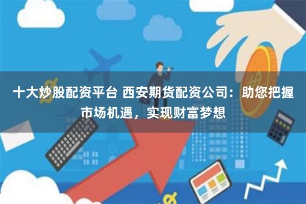 十大炒股配资平台 西安期货配资公司：助您把握市场机遇，实现财富梦想