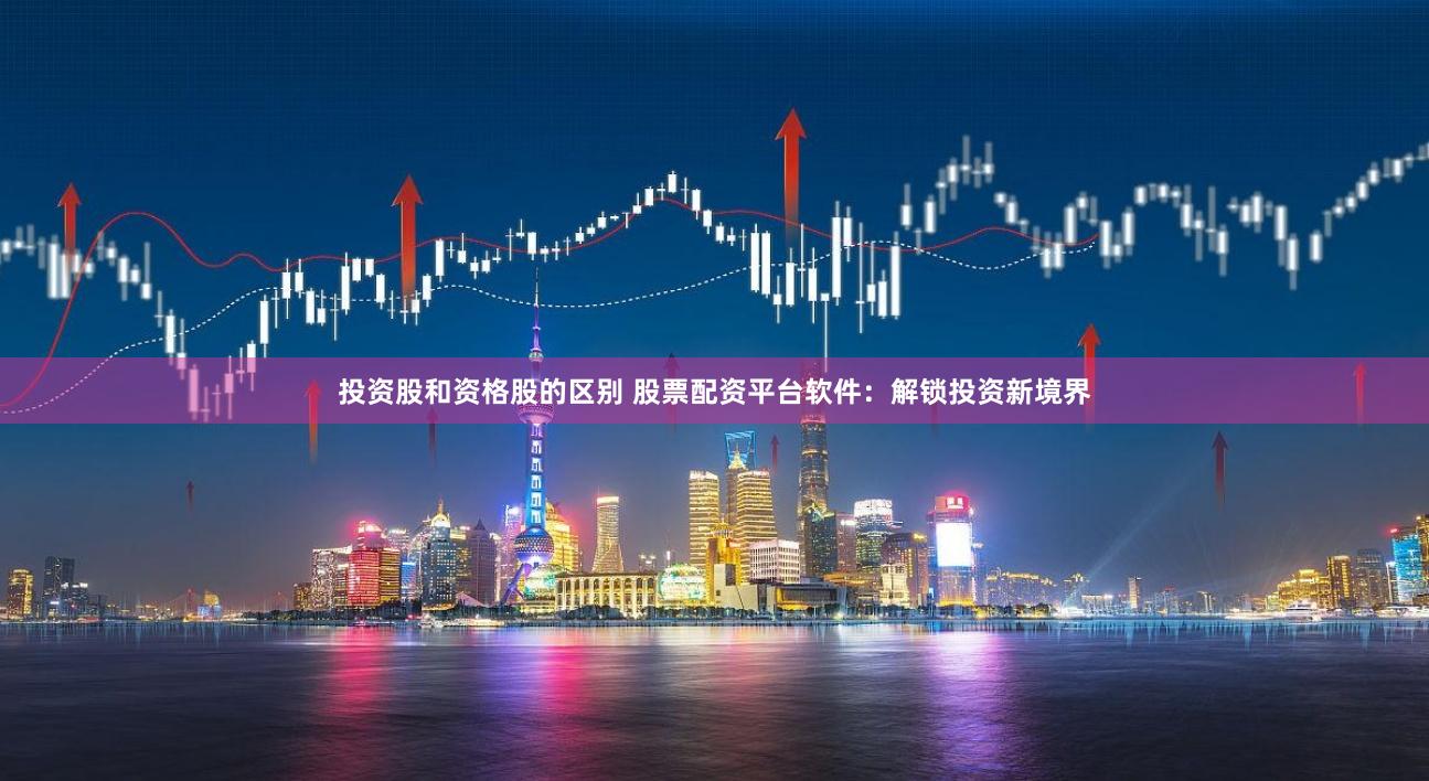 投资股和资格股的区别 股票配资平台软件：解锁投资新境界