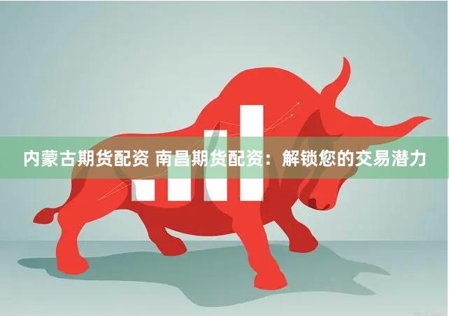 内蒙古期货配资 南昌期货配资：解锁您的交易潜力