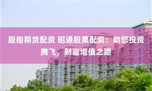 股指期货配资 昭通股票配资:助您投资腾飞,财富增值之路