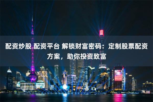 配资炒股 配资平台 解锁财富密码：定制股票配资方案，助你投资致富