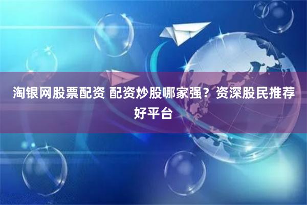 淘银网股票配资 配资炒股哪家强？资深股民推荐好平台