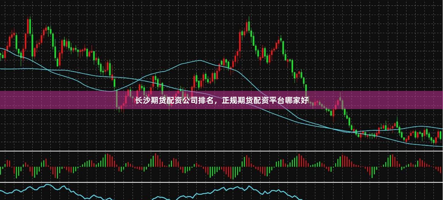 长沙期货配资公司排名，正规期货配资平台哪家好