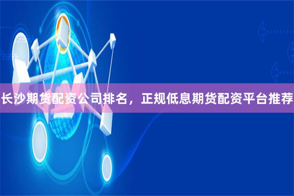 长沙期货配资公司排名，正规低息期货配资平台推荐