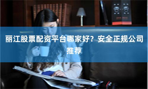 丽江股票配资平台哪家好？安全正规公司推荐
